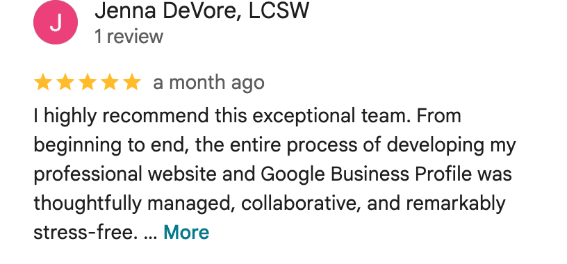 Five-star Google review from Jenna DeVore, LCSW: I highly recommend this exceptional team. From beginning to end, the entire process of developing my professional website and Google Business Profile was thoughtfully managed, collaborative, and remarkably stress-free. The full review continues on Google.