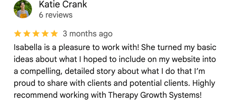 Five-star Google review from Katie Crank: Isabella is a pleasure to work with! She turned my basic ideas about what I hoped to include on my website into a compelling, detailed story about what I do that I'm proud to share with clients and potential clients. Highly recommend working with Therapy Growth Systems!